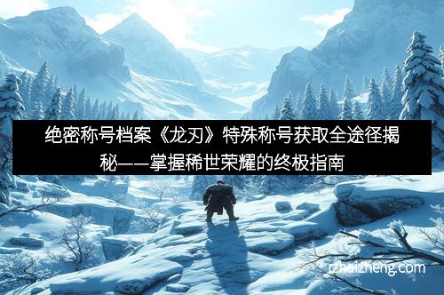 绝密称号档案《龙刃》特殊称号获取全途径揭秘——掌握稀世荣耀的终极指南 绝密称号档案《龙刃》特殊称号获取全途径揭秘——掌握稀世荣耀的终极指南